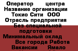 Оператор Call-центра › Название организации ­ Токио Сити, ООО › Отрасль предприятия ­ Без специальной подготовки › Минимальный оклад ­ 27 000 - Все города Работа » Вакансии   . Ямало-Ненецкий АО,Муравленко г.